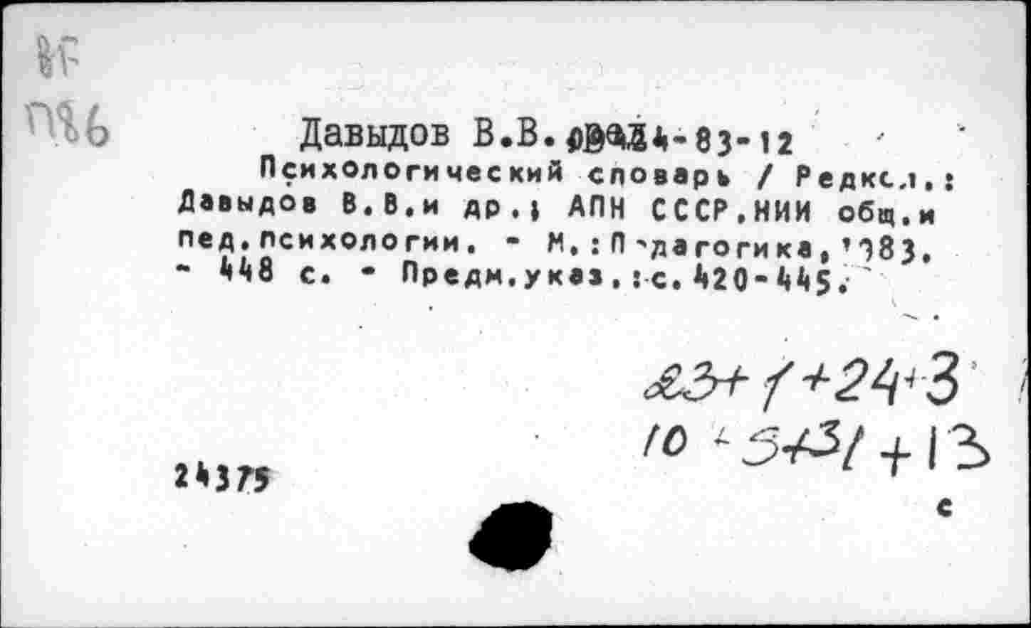 ﻿Давыдов В.В.оМйА-83-12
Психологический словарь / Редксл Давыдов В.В.и др.» АПН СССР,НИИ общ. Пе?Госихологии• " !П'да гогика, ’ 383 “ ччо с. - Предм.указ , : с, *»20-445.'
2*375
£3+ /+2^
Ю <- 34^1 +